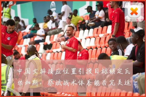 中国女排接应位置引援目标锁定瓦尔加斯，蔡斌战术体系能否完美适配？