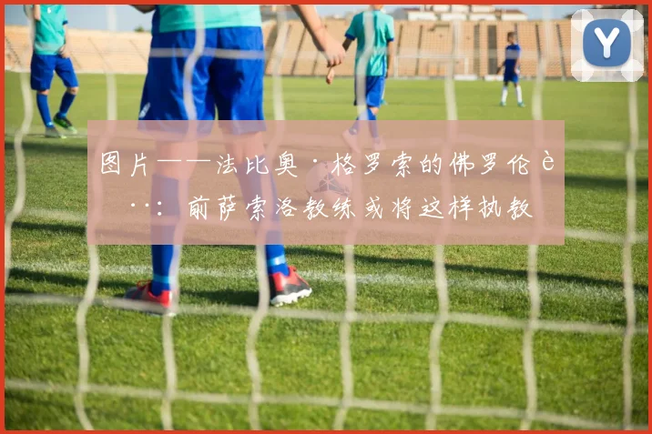 图片——法比奥·格罗索的佛罗伦萨：前萨索洛教练或将这样执教