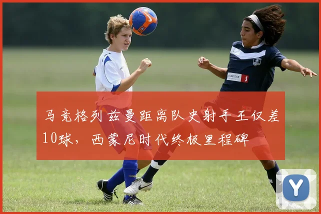 马竞格列兹曼距离队史射手王仅差10球，西蒙尼时代终极里程碑